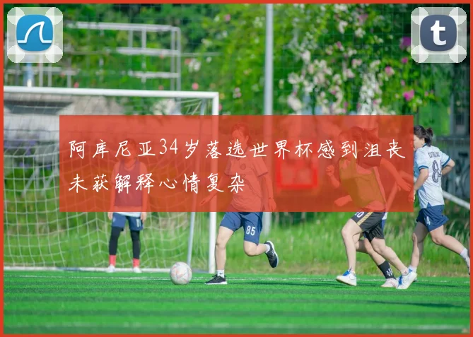 阿库尼亚34岁落选世界杯感到沮丧未获解释心情复杂