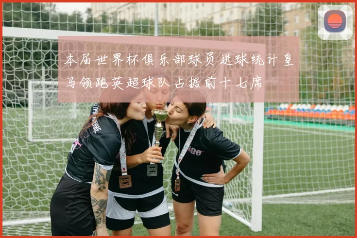 本届世界杯俱乐部球员进球统计皇马领跑英超球队占据前十七席