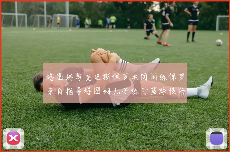 塔图姆与克里斯保罗共同训练保罗亲自指导塔图姆儿子练习篮球技巧