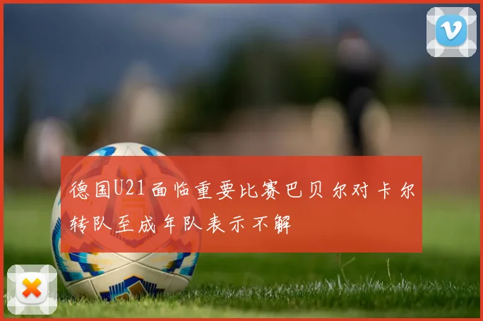 德国U21面临重要比赛巴贝尔对卡尔转队至成年队表示不解