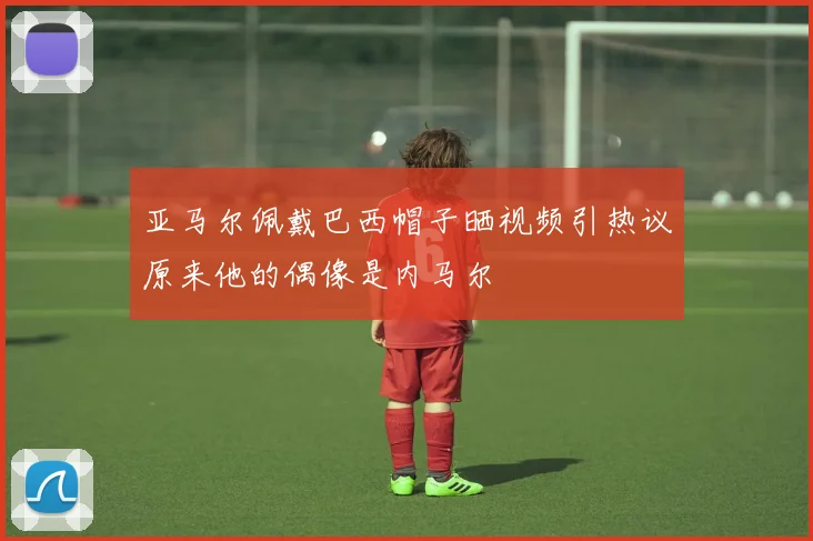 亚马尔佩戴巴西帽子晒视频引热议原来他的偶像是内马尔