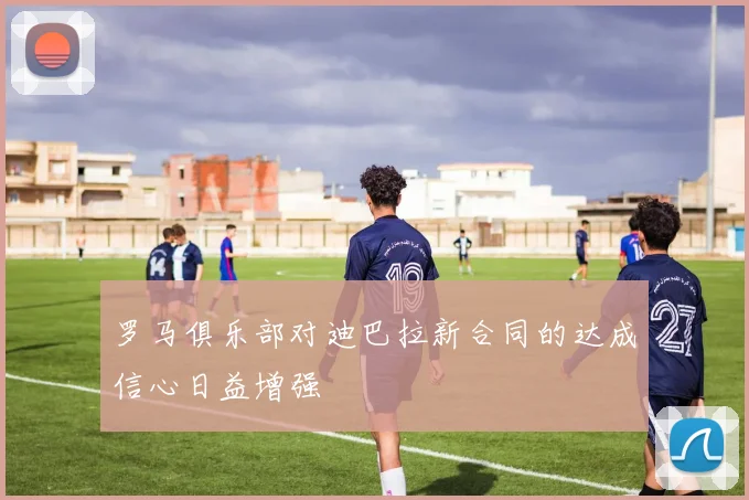 罗马俱乐部对迪巴拉新合同的达成信心日益增强