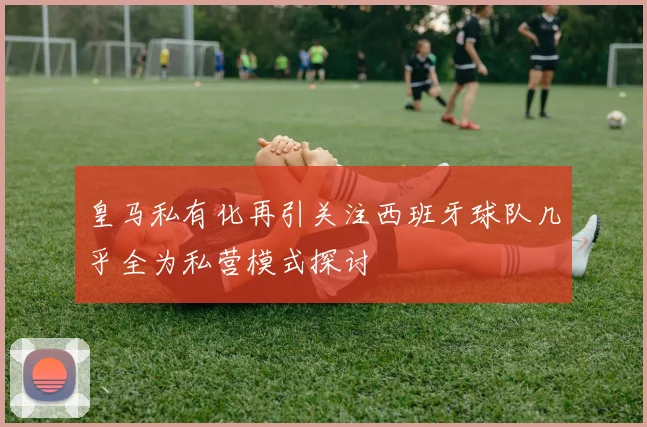 皇马私有化再引关注西班牙球队几乎全为私营模式探讨
