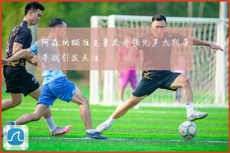 阿森纳瞄准克鲁皮并领先罗杰斯争夺战引发关注