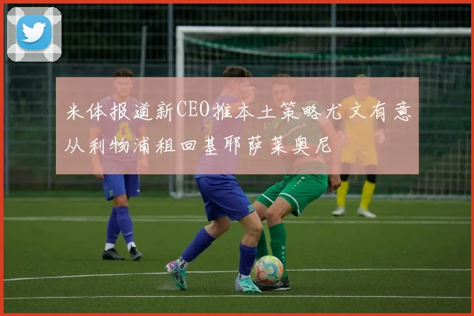 米体报道新CEO推本土策略尤文有意从利物浦租回基耶萨莱奥尼