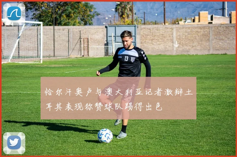恰尔汗奥卢与澳大利亚记者激辩土耳其表现称赞球队踢得出色