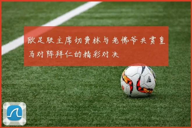 欧足联主席切费林与老佛爷共赏皇马对阵拜仁的精彩对决