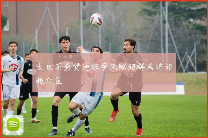 麦坎茨盛赞迪班萨天赋超群或将超越众星