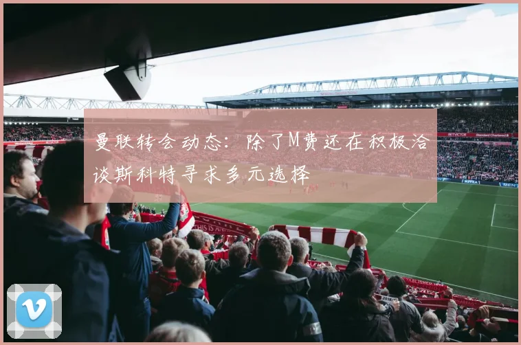 曼联转会动态：除了M费还在积极洽谈斯科特寻求多元选择