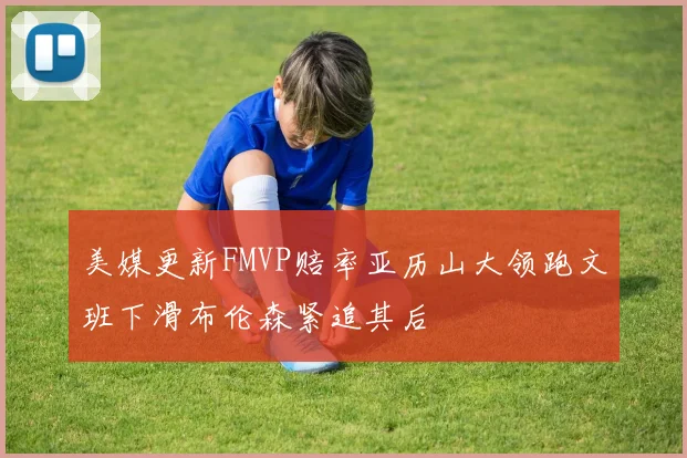 美媒更新FMVP赔率亚历山大领跑文班下滑布伦森紧追其后