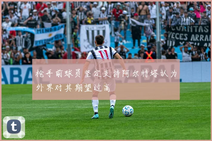 枪手前球员坚定支持阿尔特塔认为外界对其期望过高