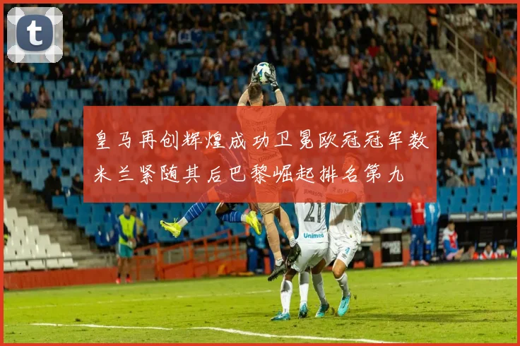 皇马再创辉煌成功卫冕欧冠冠军数米兰紧随其后巴黎崛起排名第九