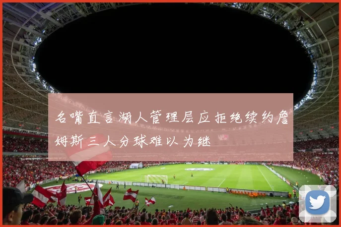 名嘴直言湖人管理层应拒绝续约詹姆斯三人分球难以为继