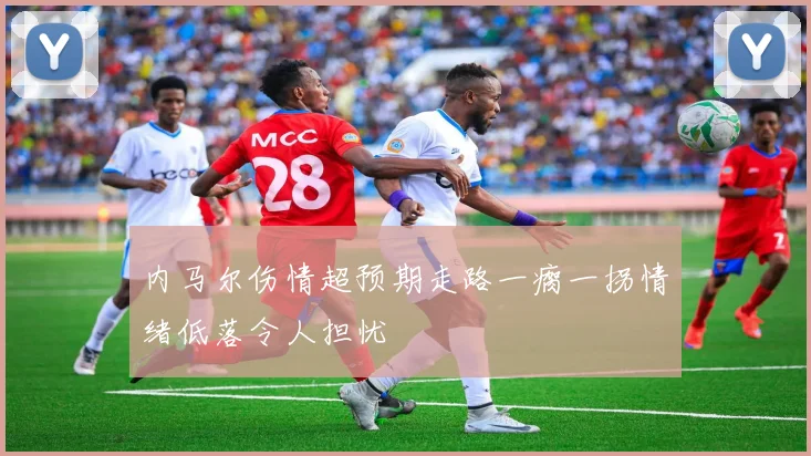 内马尔伤情超预期走路一瘸一拐情绪低落令人担忧