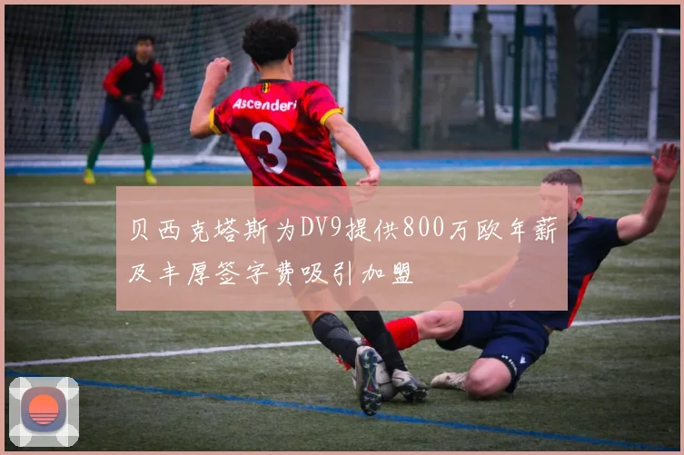 贝西克塔斯为DV9提供800万欧年薪及丰厚签字费吸引加盟