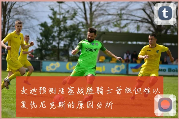 麦迪预测活塞战胜骑士晋级但难以复仇尼克斯的原因分析