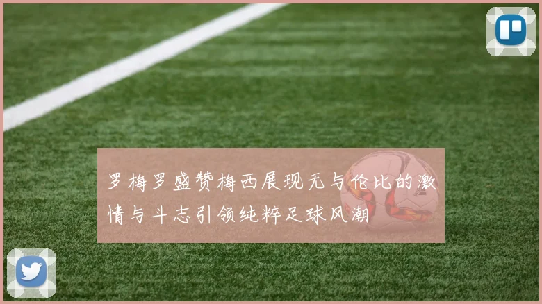 罗梅罗盛赞梅西展现无与伦比的激情与斗志引领纯粹足球风潮