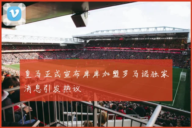 皇马正式宣布库库加盟罗马诺独家消息引发热议