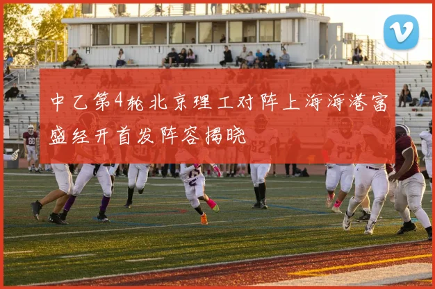 中乙第4轮北京理工对阵上海海港富盛经开首发阵容揭晓