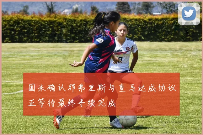 国米确认邓弗里斯与皇马达成协议正等待最终手续完成