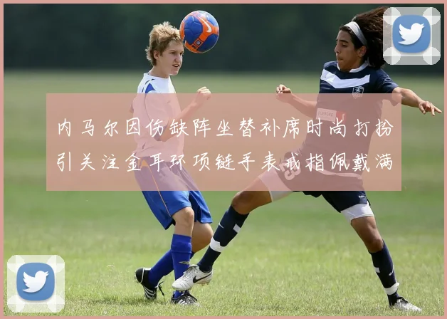 内马尔因伤缺阵坐替补席时尚打扮引关注金耳环项链手表戒指佩戴满身