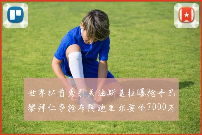 世界杯首秀引关注斯基拉曝枪手巴黎拜仁争抢布阿迪里尔要价7000万欧元