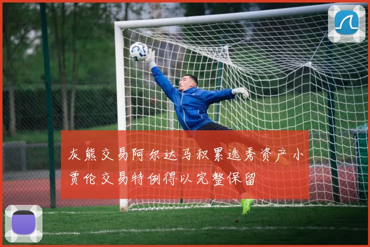 灰熊交易阿尔达马积累选秀资产小贾伦交易特例得以完整保留