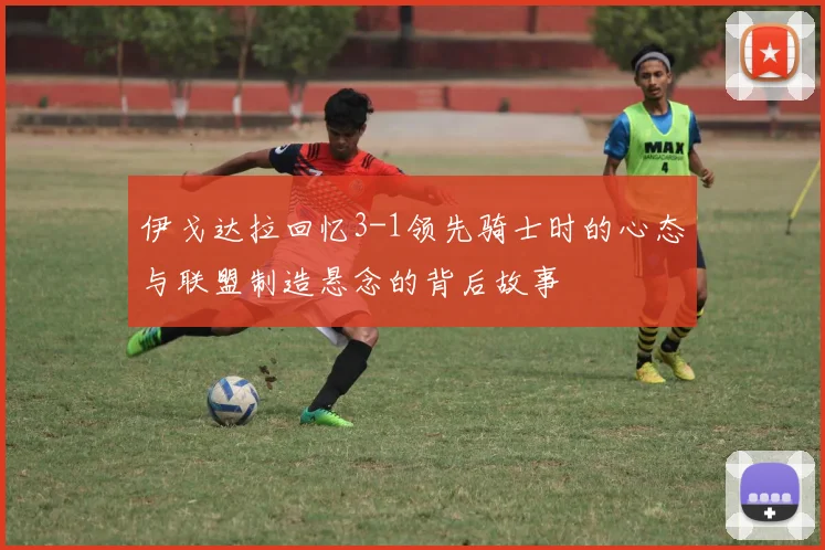 伊戈达拉回忆3-1领先骑士时的心态与联盟制造悬念的背后故事