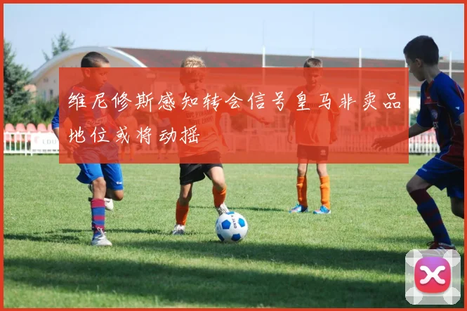 维尼修斯感知转会信号皇马非卖品地位或将动摇