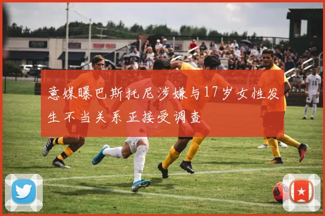意媒曝巴斯托尼涉嫌与17岁女性发生不当关系正接受调查