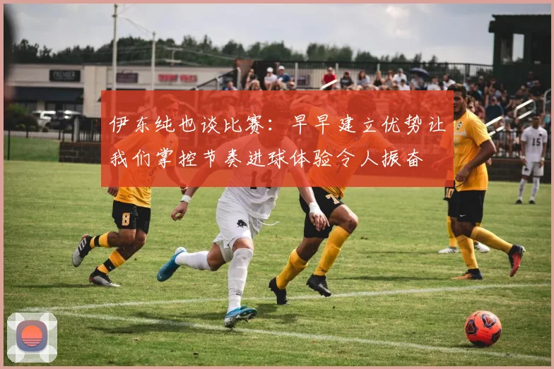 伊东纯也谈比赛：早早建立优势让我们掌控节奏进球体验令人振奋