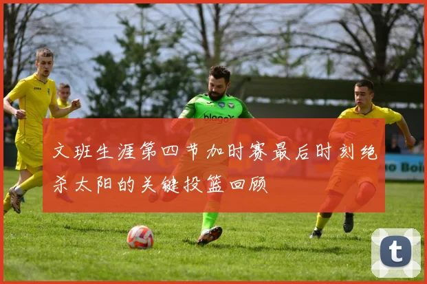 文班生涯第四节加时赛最后时刻绝杀太阳的关键投篮回顾