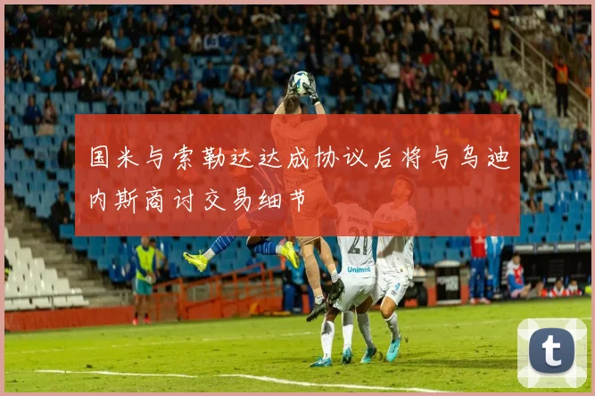 国米与索勒达达成协议后将与乌迪内斯商讨交易细节